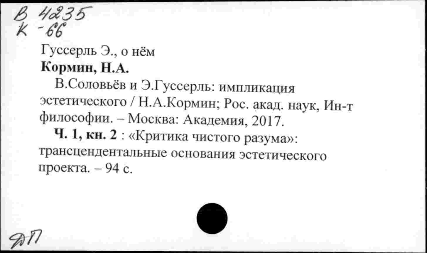 ﻿Гуссерль Э., о нём
Кормин, Н.А.
В.Соловьёв и Э.Гуссерль: импликация эстетического / Н.А.Кормин; Рос. акад, наук, Ин-т философии. - Москва: Академия, 2017.
Ч. 1, кн. 2 : «Критика чистого разума»: трансцендентальные основания эстетического проекта. - 94 с.